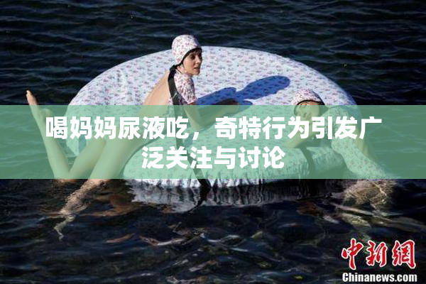 喝妈妈尿液吃，奇特行为引发广泛关注与讨论