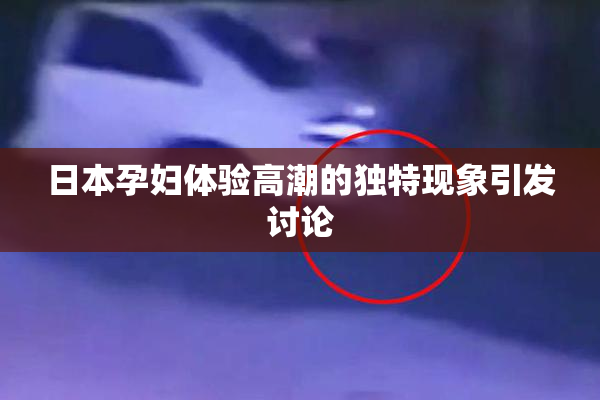 日本孕妇体验高潮的独特现象引发讨论