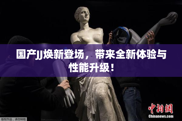 国产JJ焕新登场，带来全新体验与性能升级！