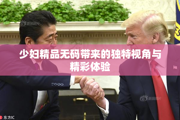 少妇精品无码带来的独特视角与精彩体验