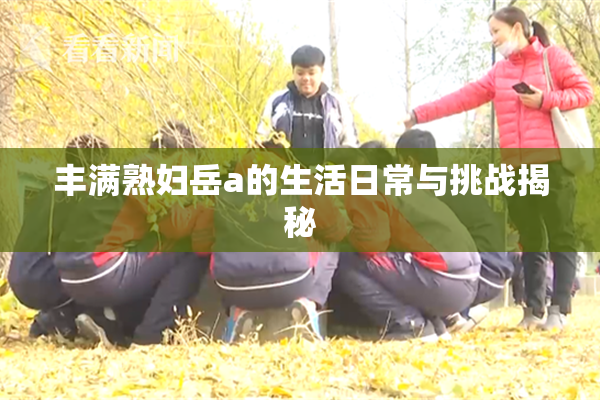 丰满熟妇岳a的生活日常与挑战揭秘