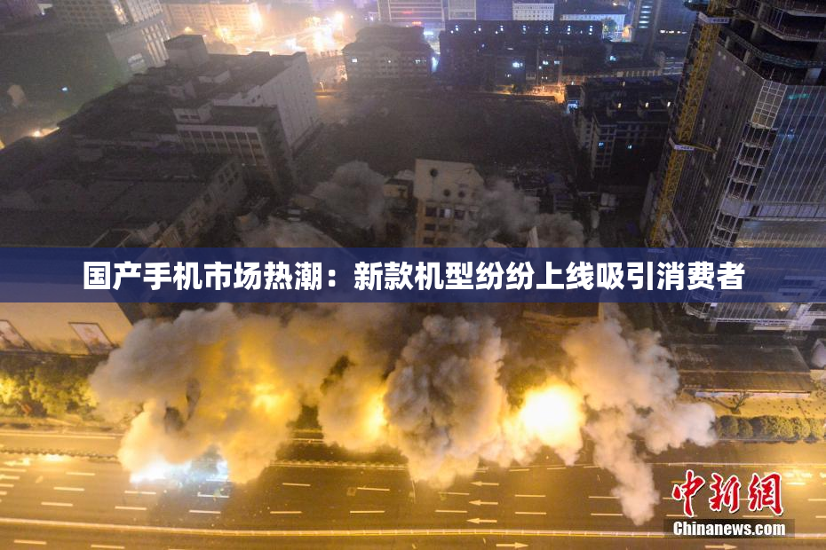 国产手机市场热潮：新款机型纷纷上线吸引消费者