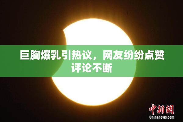 巨胸爆乳引热议，网友纷纷点赞评论不断