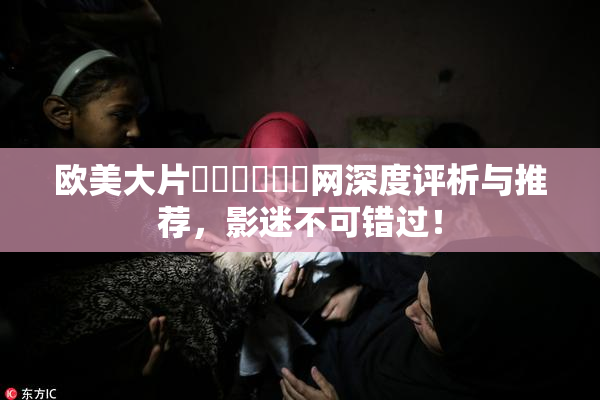 欧美大片❌‌❌‌❌‌网深度评析与推荐，影迷不可错过！