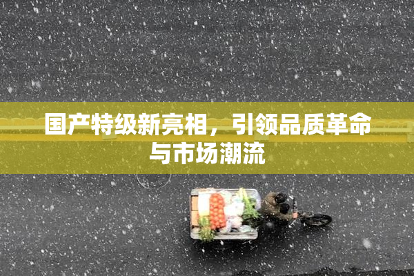 国产特级新亮相，引领品质革命与市场潮流