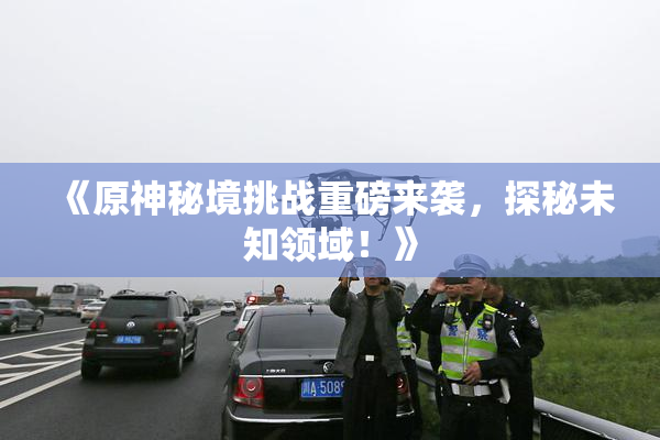 《原神秘境挑战重磅来袭，探秘未知领域！》