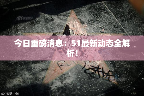 今日重磅消息：51最新动态全解析！