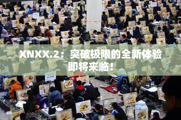 XNXX.2：突破极限的全新体验即将来临！