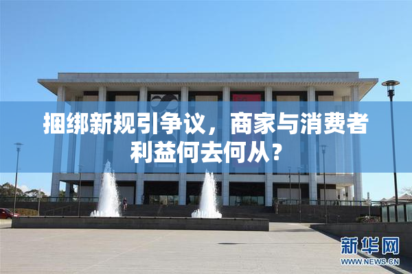 捆绑新规引争议，商家与消费者利益何去何从？