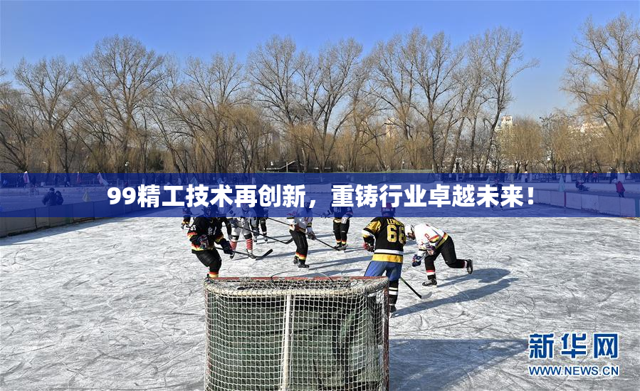 99精工技术再创新，重铸行业卓越未来！