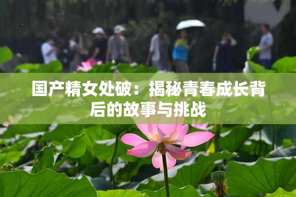 国产精女处破：揭秘青春成长背后的故事与挑战