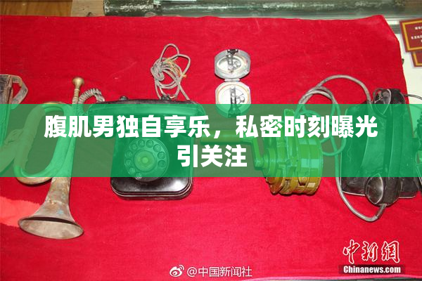 腹肌男独自享乐，私密时刻曝光引关注