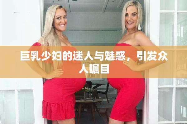 巨乳少妇的迷人与魅惑，引发众人瞩目
