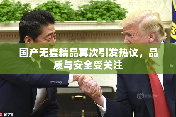 国产无套精品再次引发热议，品质与安全受关注