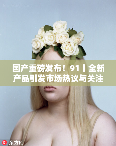 国产重磅发布！91丨全新产品引发市场热议与关注
