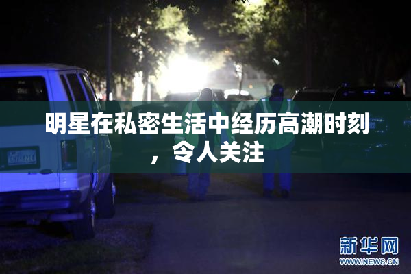 明星在私密生活中经历高潮时刻，令人关注