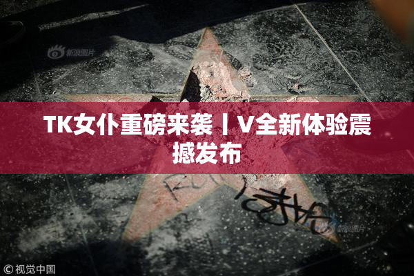 TK女仆重磅来袭丨V全新体验震撼发布