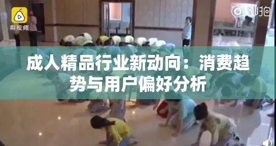 成人精品行业新动向：消费趋势与用户偏好分析