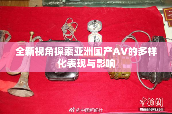 全新视角探索亚洲国产AV的多样化表现与影响