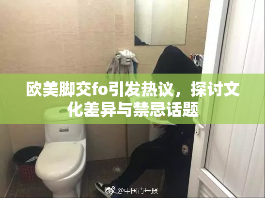 欧美脚交fo引发热议，探讨文化差异与禁忌话题