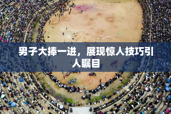 男子大捧一进，展现惊人技巧引人瞩目