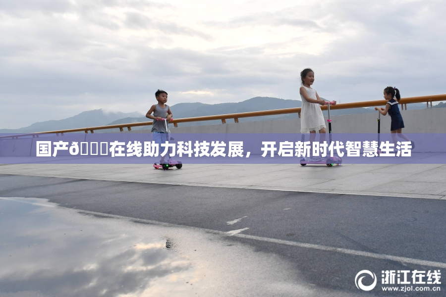 国产🔞在线助力科技发展，开启新时代智慧生活
