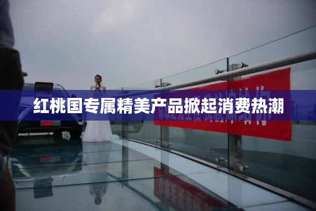 红桃国专属精美产品掀起消费热潮