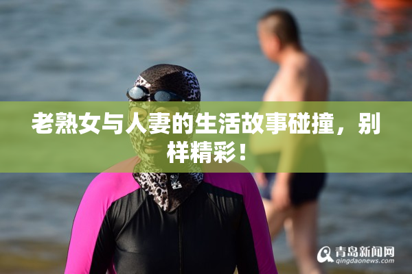 老熟女与人妻的生活故事碰撞，别样精彩！