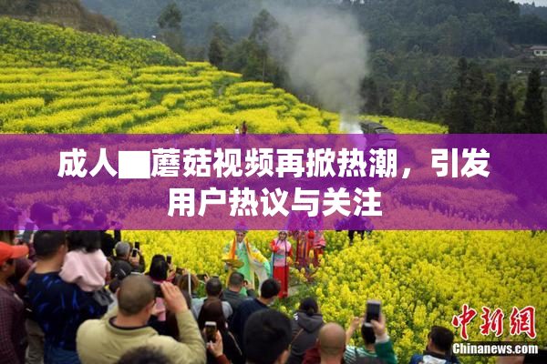 成人▇蘑菇视频再掀热潮，引发用户热议与关注
