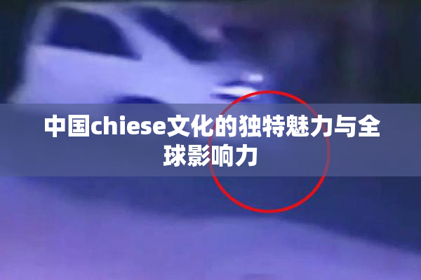 中国chiese文化的独特魅力与全球影响力