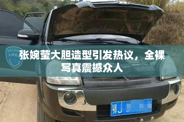 张婉莹大胆造型引发热议，全裸写真震撼众人