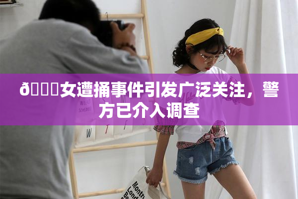 🔞女遭捅事件引发广泛关注，警方已介入调查