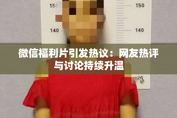 微信福利片引发热议：网友热评与讨论持续升温