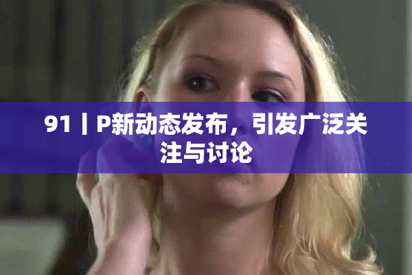 91丨P新动态发布，引发广泛关注与讨论