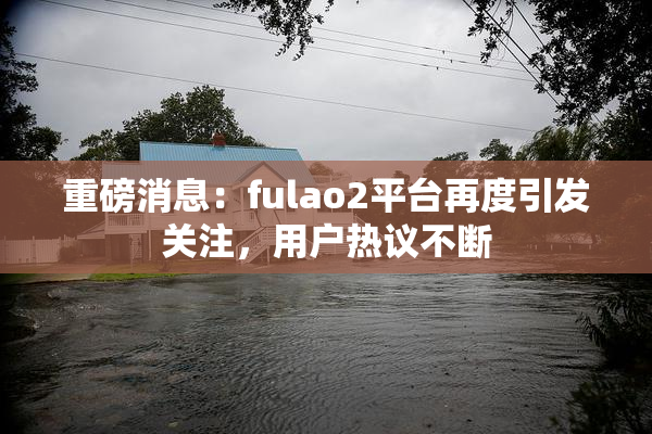 重磅消息：fulao2平台再度引发关注，用户热议不断
