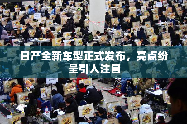 日产全新车型正式发布，亮点纷呈引人注目