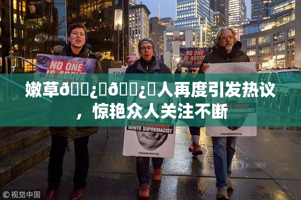 嫩草🌿‌🌿‌人再度引发热议，惊艳众人关注不断