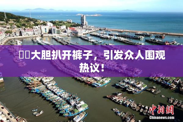 妺妺大胆扒开裤子，引发众人围观热议！
