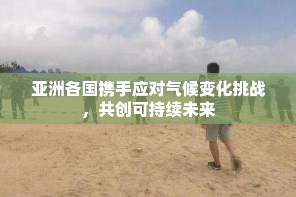 亚洲各国携手应对气候变化挑战，共创可持续未来