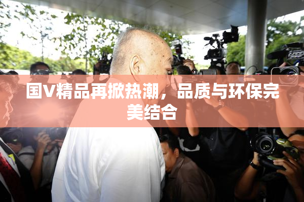 国V精品再掀热潮，品质与环保完美结合