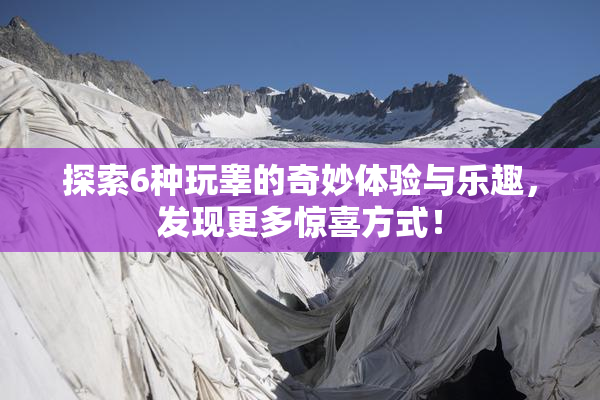 探索6种玩睾的奇妙体验与乐趣，发现更多惊喜方式！