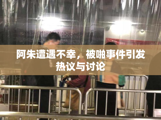 阿朱遭遇不幸，被啪事件引发热议与讨论