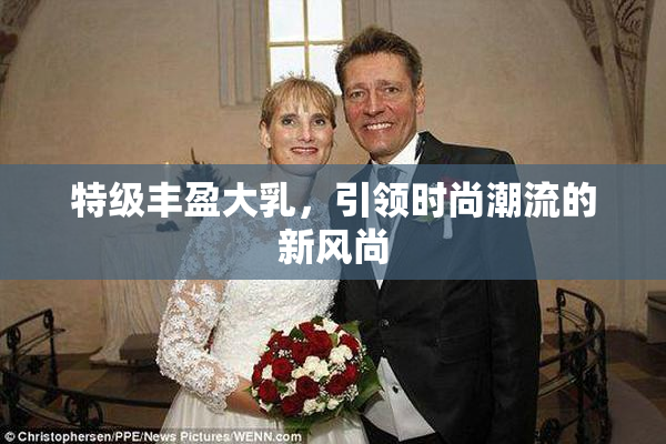 特级丰盈大乳，引领时尚潮流的新风尚
