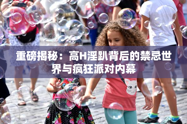 重磅揭秘：高H淫趴背后的禁忌世界与疯狂派对内幕