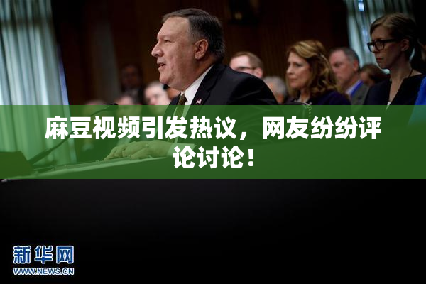 麻豆视频引发热议，网友纷纷评论讨论！