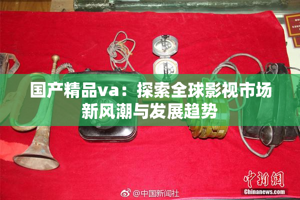 国产精品va：探索全球影视市场新风潮与发展趋势