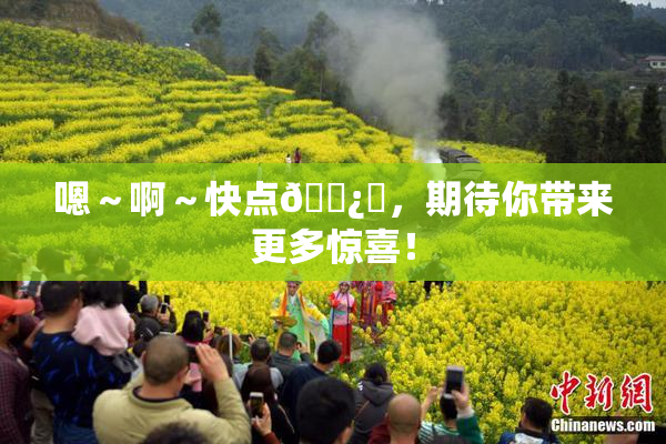 嗯～啊～快点🌿‌，期待你带来更多惊喜！