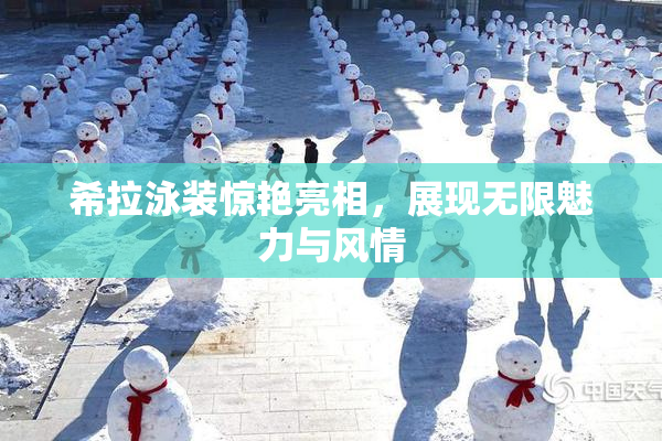 希拉泳装惊艳亮相，展现无限魅力与风情