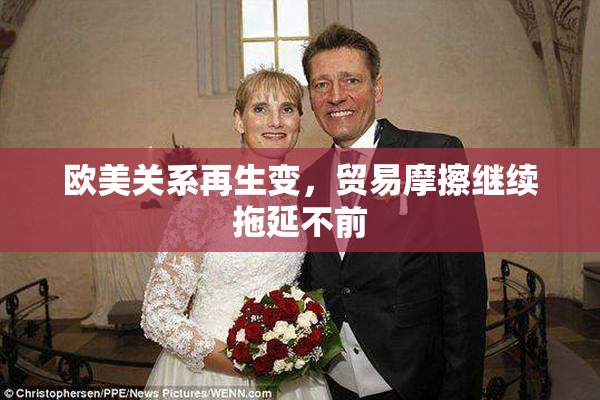 欧美关系再生变，贸易摩擦继续拖延不前