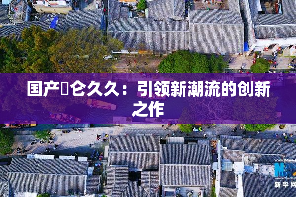国产婬仑久久：引领新潮流的创新之作